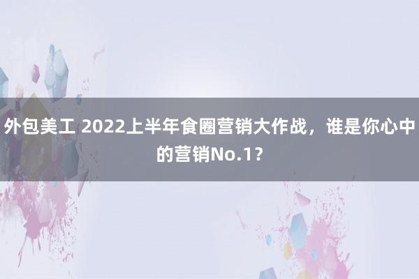 外包美工 2022上半年食圈营销大作战，谁是你心中的营销No.1？