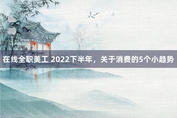 在线全职美工 2022下半年，关于消费的5个小趋势