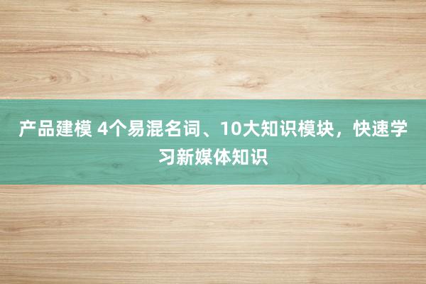 产品建模 4个易混名词、10大知识模块，快速学习新媒体知识