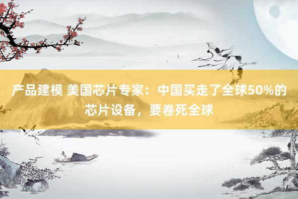 产品建模 美国芯片专家：中国买走了全球50%的芯片设备，要卷死全球